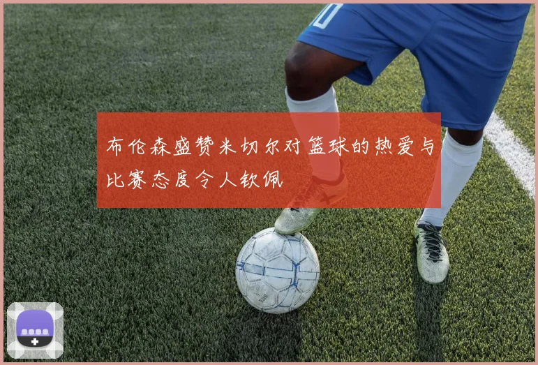布伦森盛赞米切尔对篮球的热爱与比赛态度令人钦佩