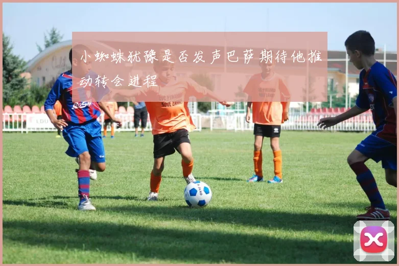 小蜘蛛犹豫是否发声巴萨期待他推动转会进程