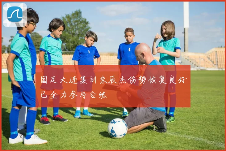 国足大连集训朱辰杰伤势恢复良好已全力参与合练