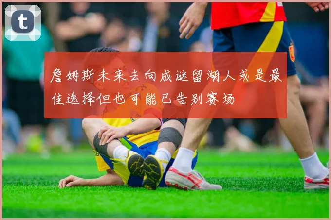 詹姆斯未来去向成谜留湖人或是最佳选择但也可能已告别赛场