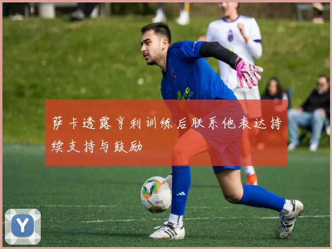 萨卡透露亨利训练后联系他表达持续支持与鼓励