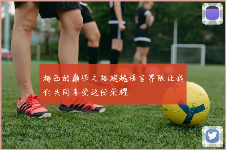 梅西的巅峰之路超越语言界限让我们共同享受这份荣耀