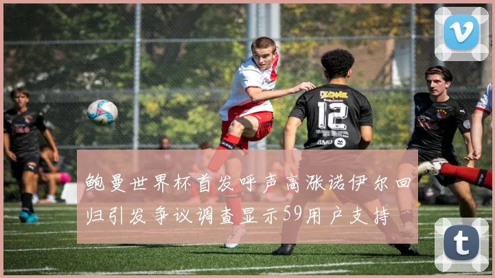 鲍曼世界杯首发呼声高涨诺伊尔回归引发争议调查显示59用户支持