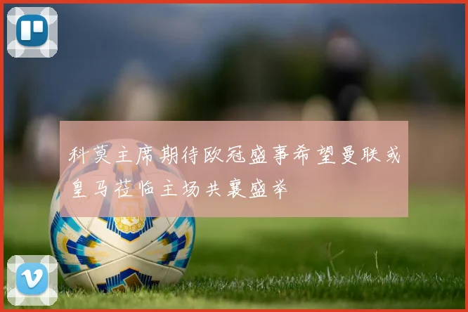 科莫主席期待欧冠盛事希望曼联或皇马莅临主场共襄盛举