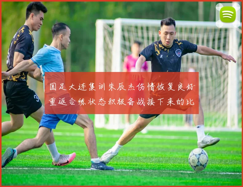国足大连集训朱辰杰伤情恢复良好重返合练状态积极备战接下来的比赛