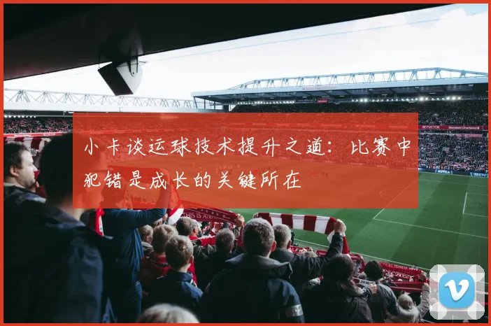 小卡谈运球技术提升之道：比赛中犯错是成长的关键所在