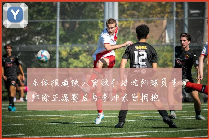 东体报道铁人曾欲引进沈阳球员李帅徐正源赛后与李帅亲密拥抱