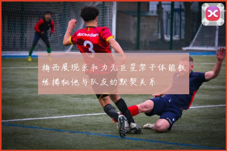 梅西展现亲和力无巨星架子体能教练揭秘他与队友的默契关系