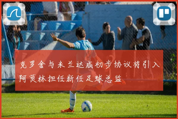 克罗舍与米兰达成初步协议将引入阿莫林担任新任足球总监