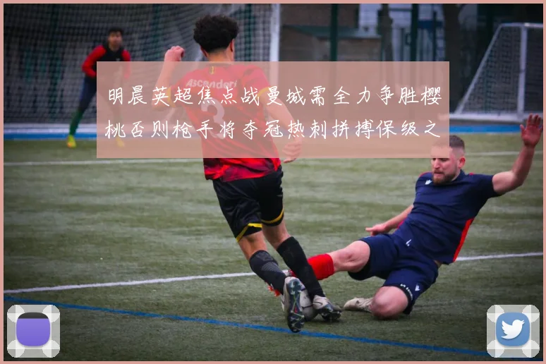 明晨英超焦点战曼城需全力争胜樱桃否则枪手将夺冠热刺拼搏保级之路