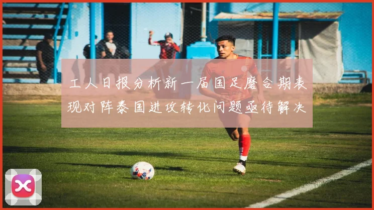 工人日报分析新一届国足磨合期表现对阵泰国进攻转化问题亟待解决
