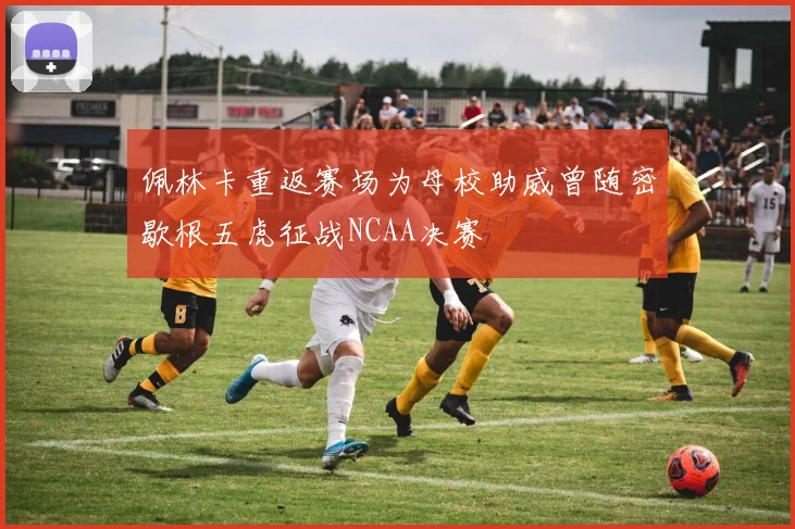 佩林卡重返赛场为母校助威曾随密歇根五虎征战NCAA决赛