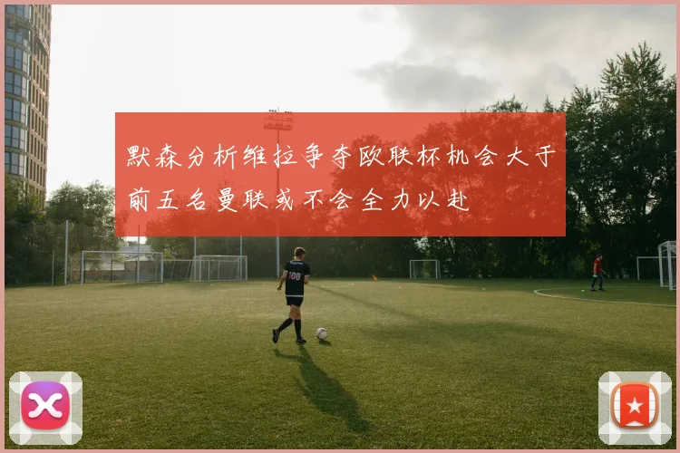 默森分析维拉争夺欧联杯机会大于前五名曼联或不会全力以赴