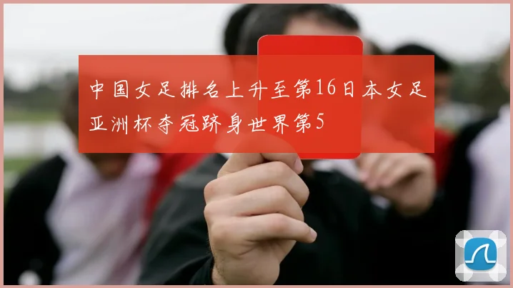 中国女足排名上升至第16日本女足亚洲杯夺冠跻身世界第5