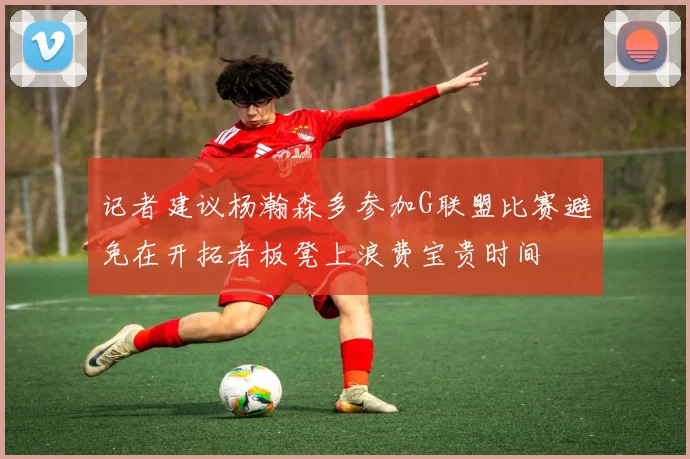 记者建议杨瀚森多参加G联盟比赛避免在开拓者板凳上浪费宝贵时间