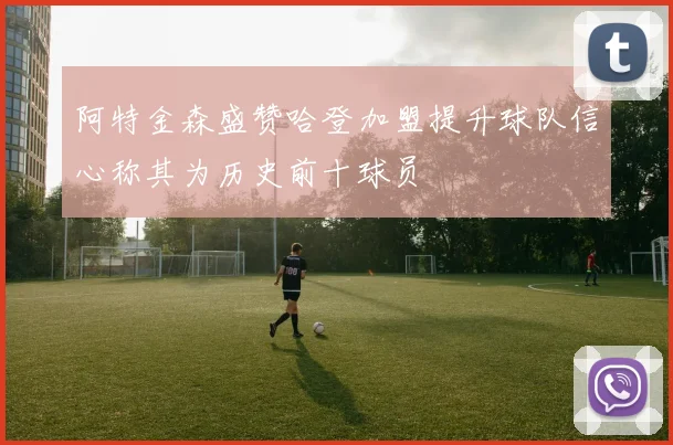 阿特金森盛赞哈登加盟提升球队信心称其为历史前十球员
