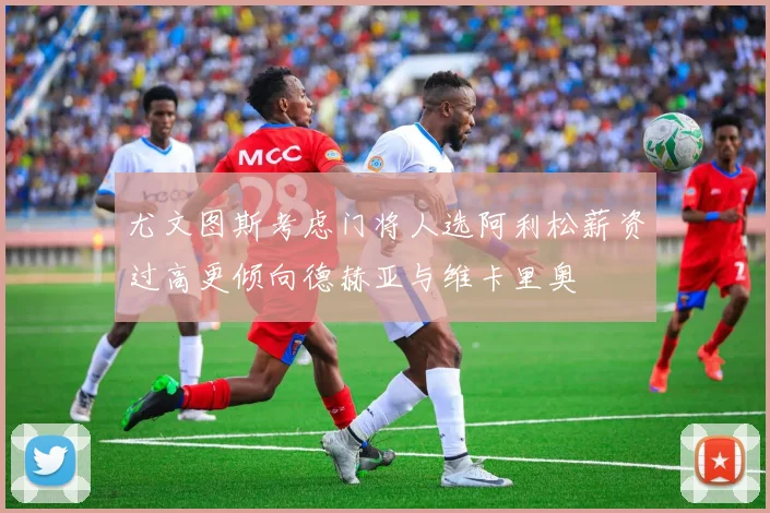 尤文图斯考虑门将人选阿利松薪资过高更倾向德赫亚与维卡里奥