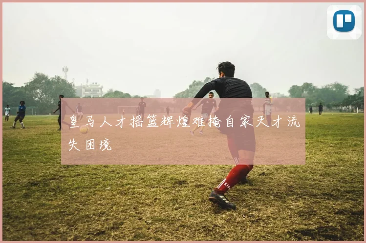 皇马人才摇篮辉煌难掩自家天才流失困境