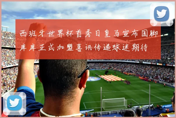 西班牙世界杯首秀日皇马宣布国脚库库正式加盟喜讯传递球迷期待