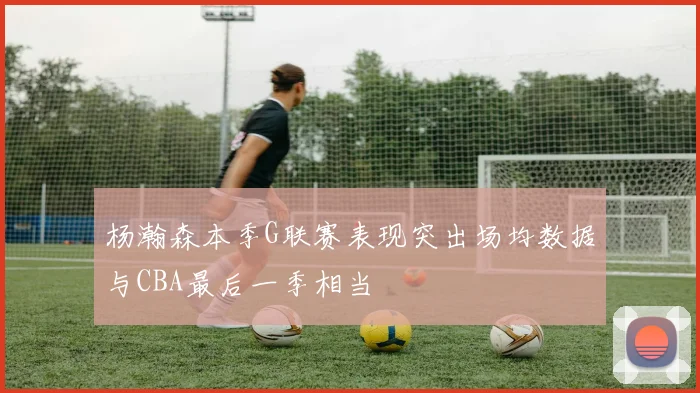 杨瀚森本季G联赛表现突出场均数据与CBA最后一季相当