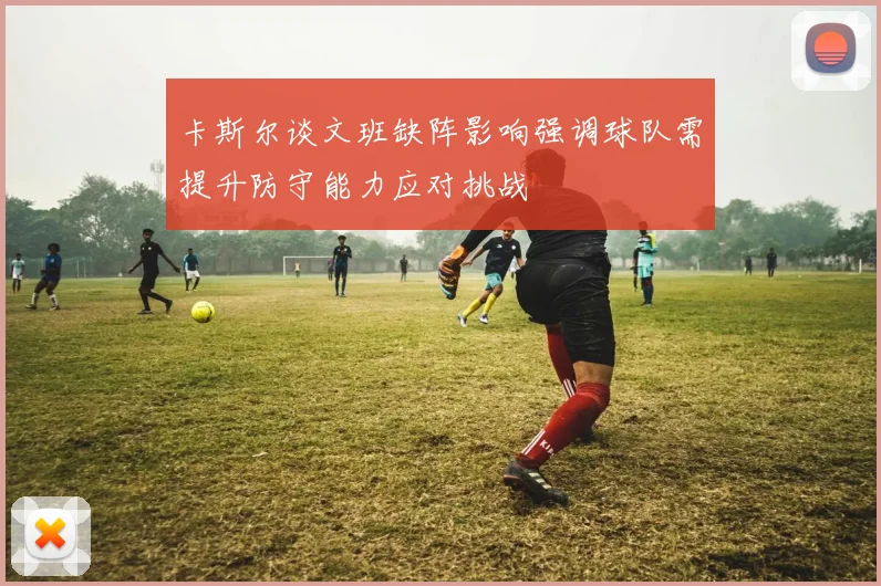 卡斯尔谈文班缺阵影响强调球队需提升防守能力应对挑战