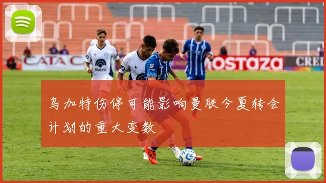 乌加特伤停可能影响曼联今夏转会计划的重大变数