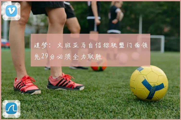 追梦：文班亚马自信称联盟门面领先29分必须全力取胜