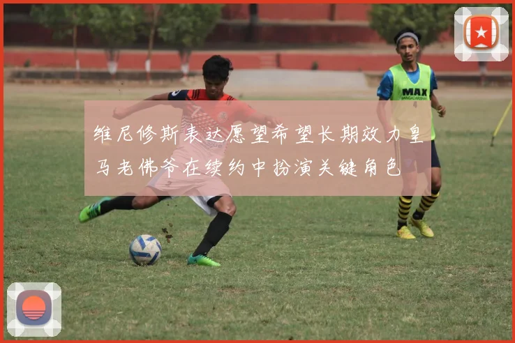 维尼修斯表达愿望希望长期效力皇马老佛爷在续约中扮演关键角色